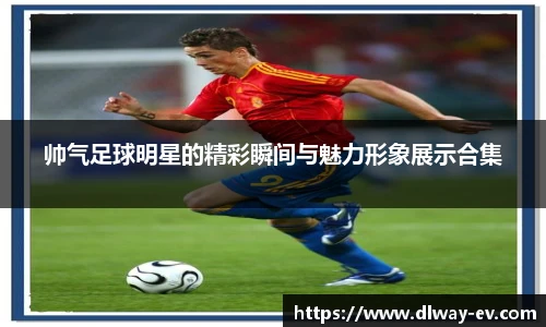 帅气足球明星的精彩瞬间与魅力形象展示合集